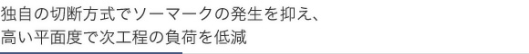 独自の切断方式でソーマークの発生を抑え、高い平面度で次工程の負荷を低減