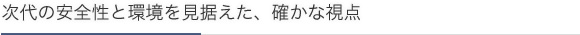 次代の安全性と環境を見据えた、確かな視点