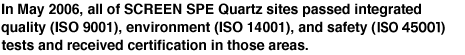 In May 2006, all of SCREEN SPE Quartz's sites passed integrated quality (ISO 9001), environment (ISO 14001), and safety (ISO45001) tests and received certification in those areas.